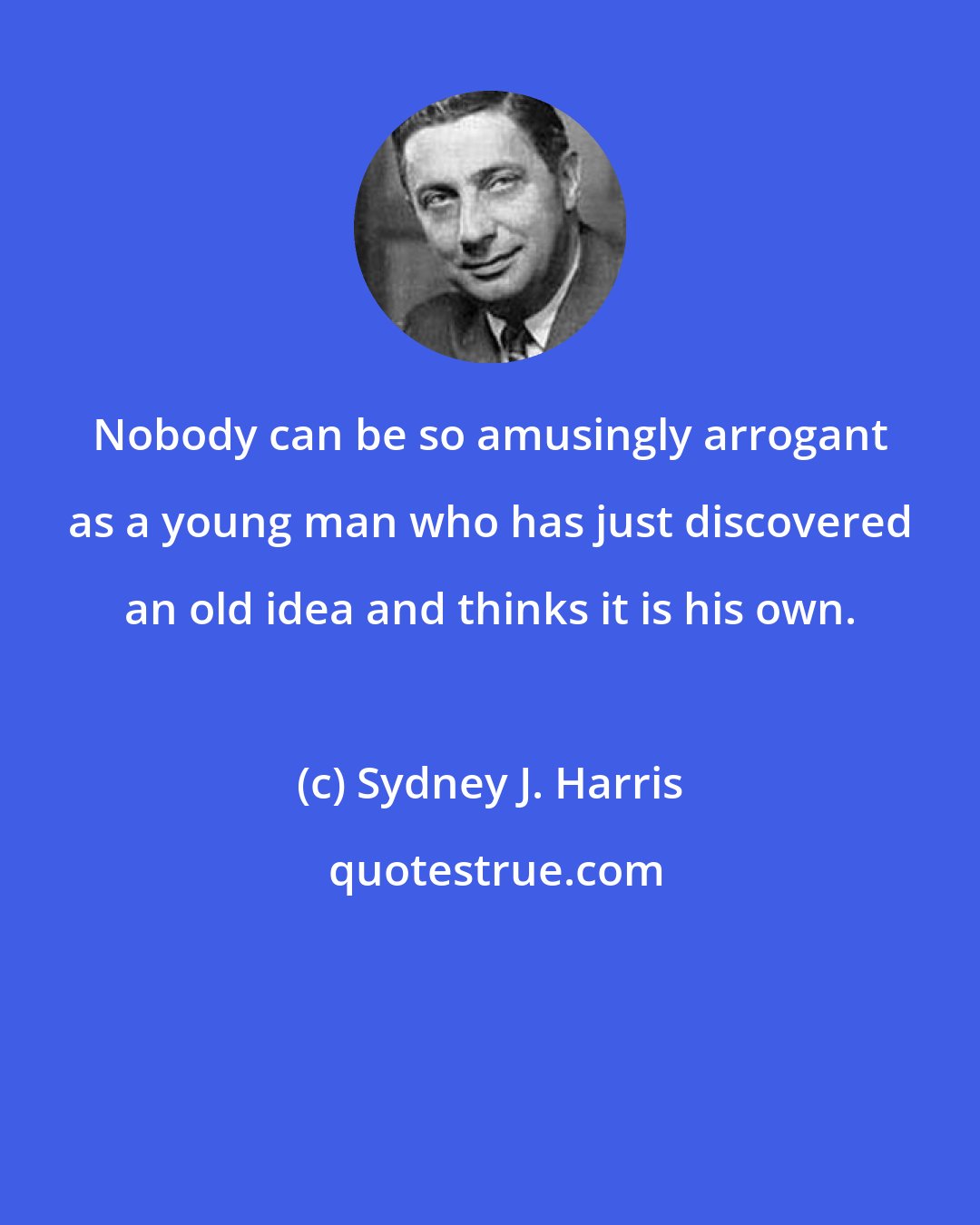 Sydney J. Harris: Nobody can be so amusingly arrogant as a young man who has just discovered an old idea and thinks it is his own.