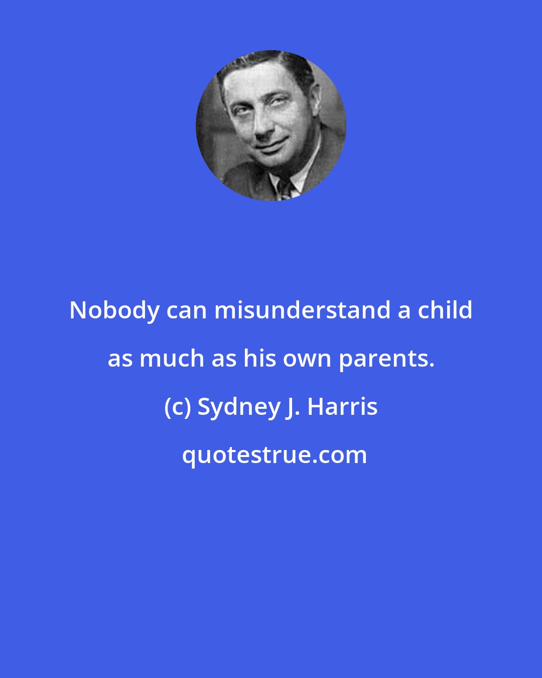 Sydney J. Harris: Nobody can misunderstand a child as much as his own parents.