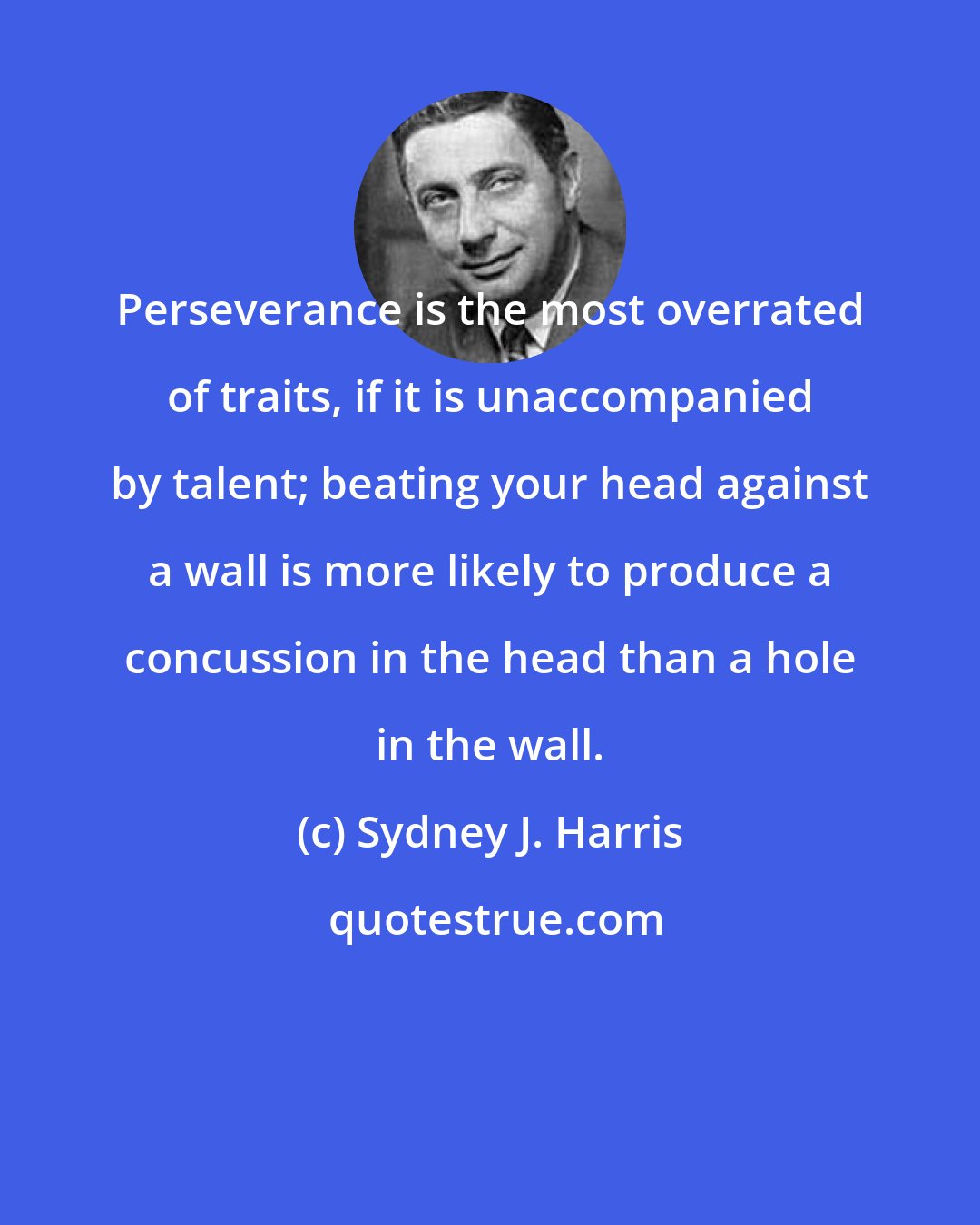 Sydney J. Harris: Perseverance is the most overrated of traits, if it is unaccompanied by talent; beating your head against a wall is more likely to produce a concussion in the head than a hole in the wall.