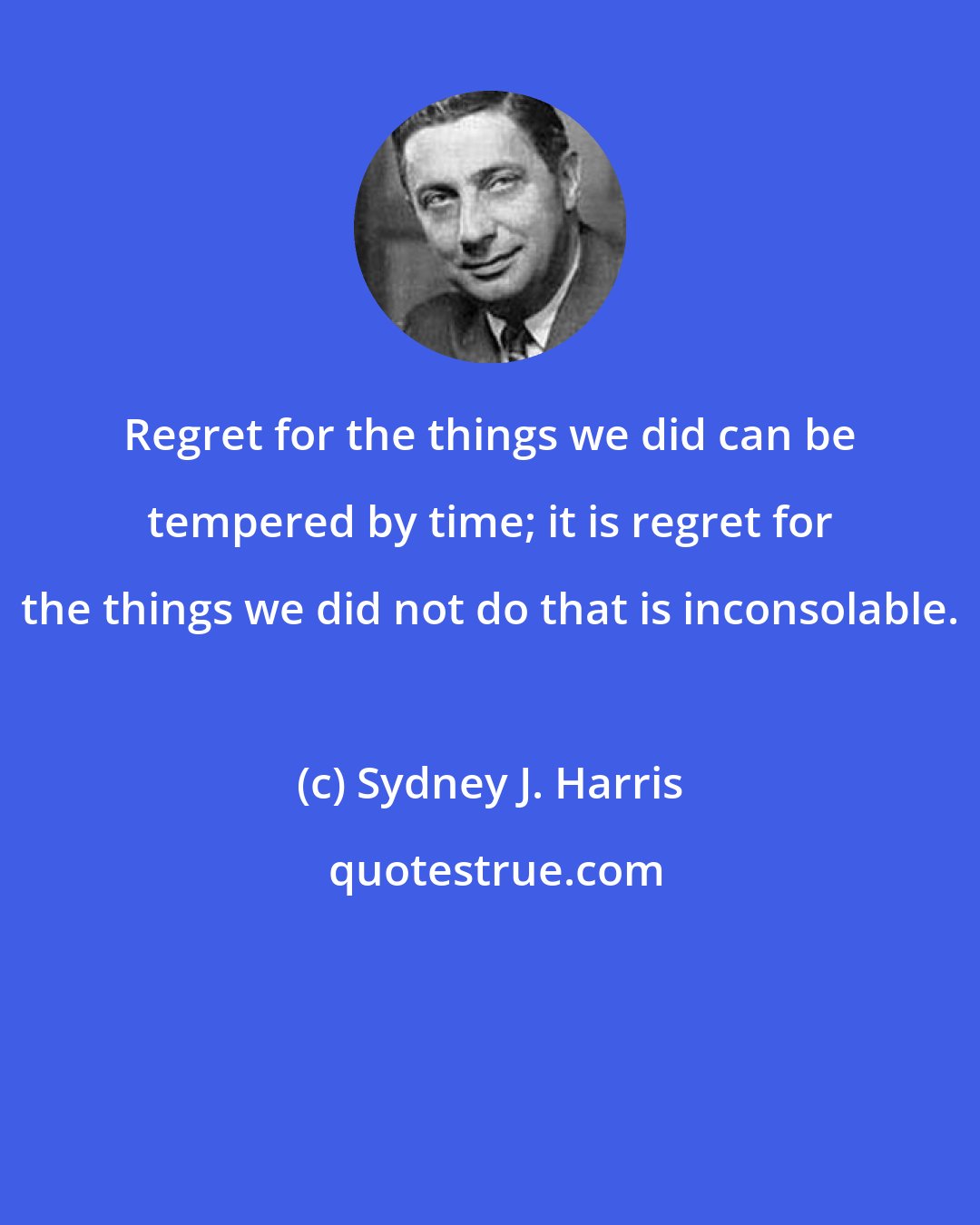 Sydney J. Harris: Regret for the things we did can be tempered by time; it is regret for the things we did not do that is inconsolable.