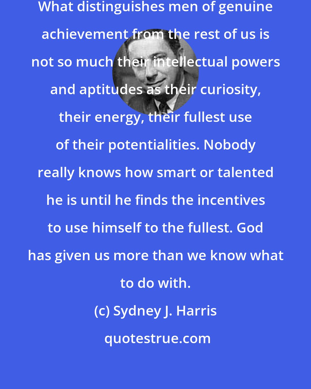 Sydney J. Harris: The generality of mankind is lazy. What distinguishes men of genuine achievement from the rest of us is not so much their intellectual powers and aptitudes as their curiosity, their energy, their fullest use of their potentialities. Nobody really knows how smart or talented he is until he finds the incentives to use himself to the fullest. God has given us more than we know what to do with.