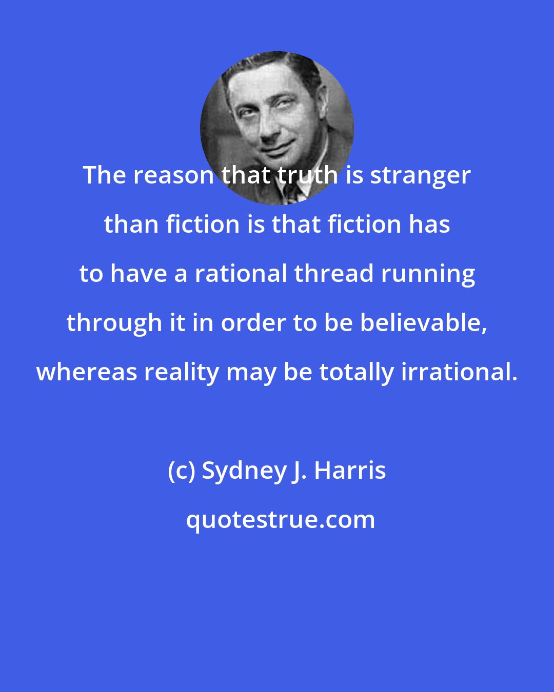 Sydney J. Harris: The reason that truth is stranger than fiction is that fiction has to have a rational thread running through it in order to be believable, whereas reality may be totally irrational.