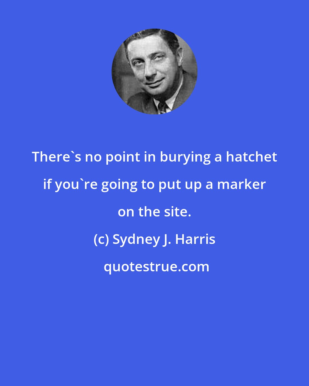 Sydney J. Harris: There's no point in burying a hatchet if you're going to put up a marker on the site.