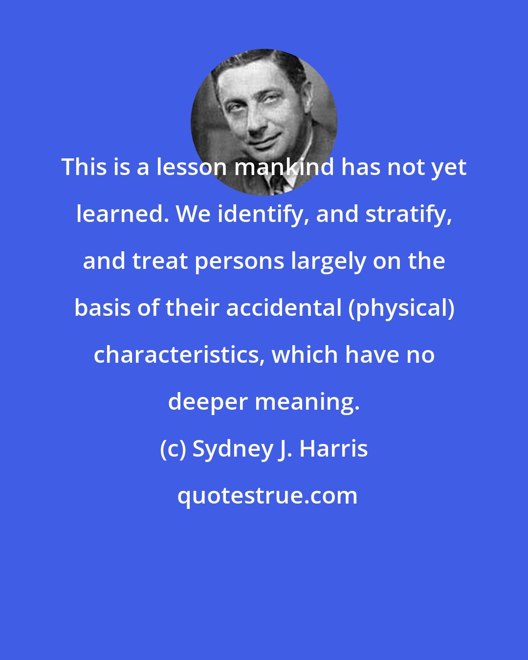 Sydney J. Harris: This is a lesson mankind has not yet learned. We identify, and stratify, and treat persons largely on the basis of their accidental (physical) characteristics, which have no deeper meaning.