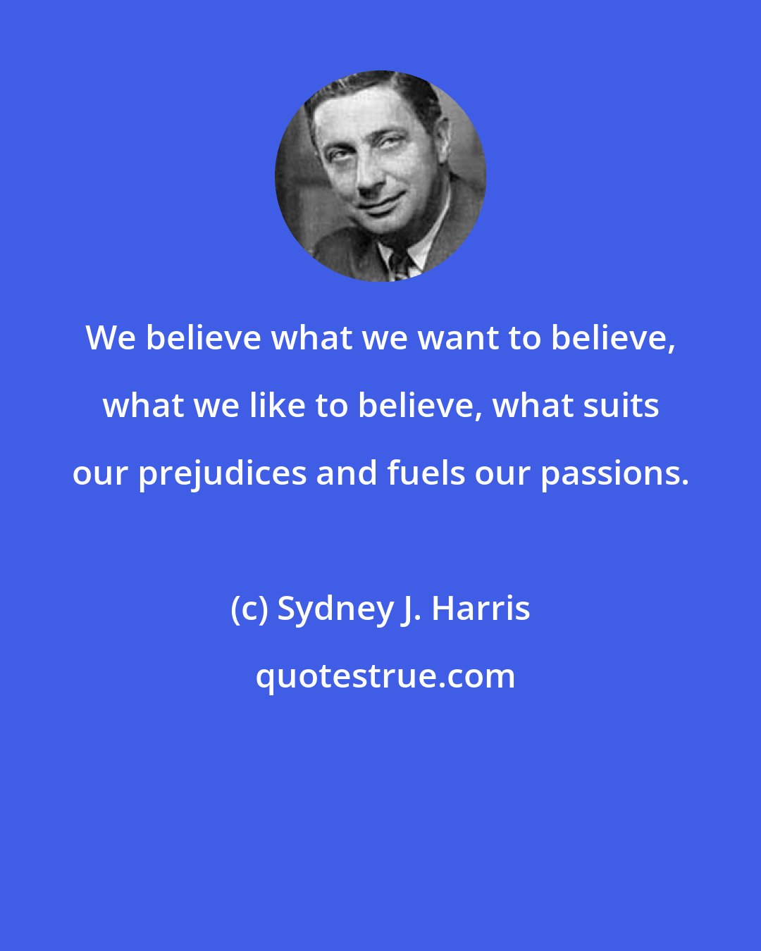 Sydney J. Harris: We believe what we want to believe, what we like to believe, what suits our prejudices and fuels our passions.