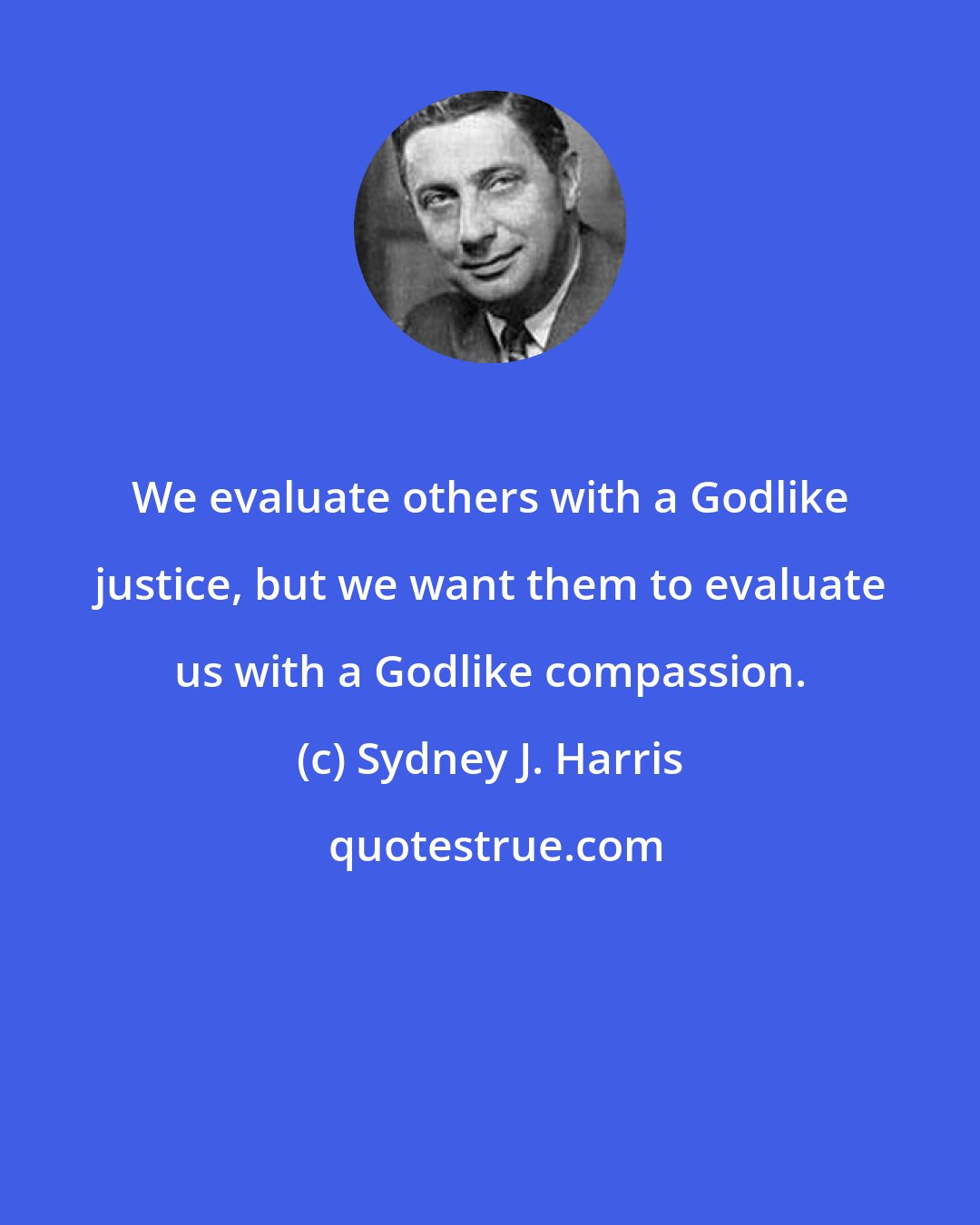 Sydney J. Harris: We evaluate others with a Godlike justice, but we want them to evaluate us with a Godlike compassion.