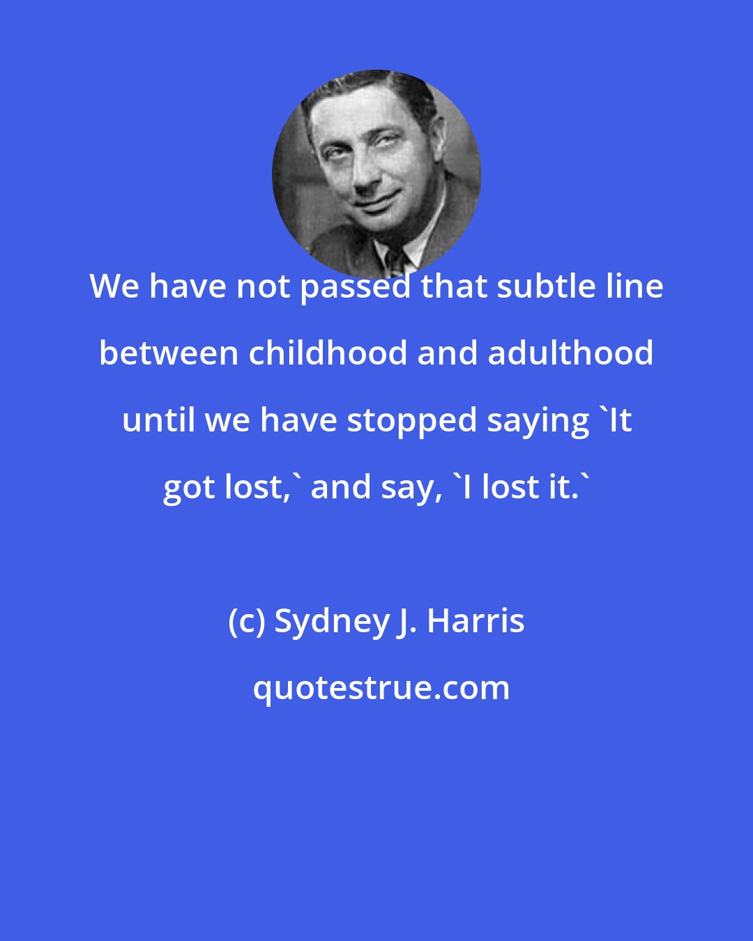 Sydney J. Harris: We have not passed that subtle line between childhood and adulthood until we have stopped saying 'It got lost,' and say, 'I lost it.'