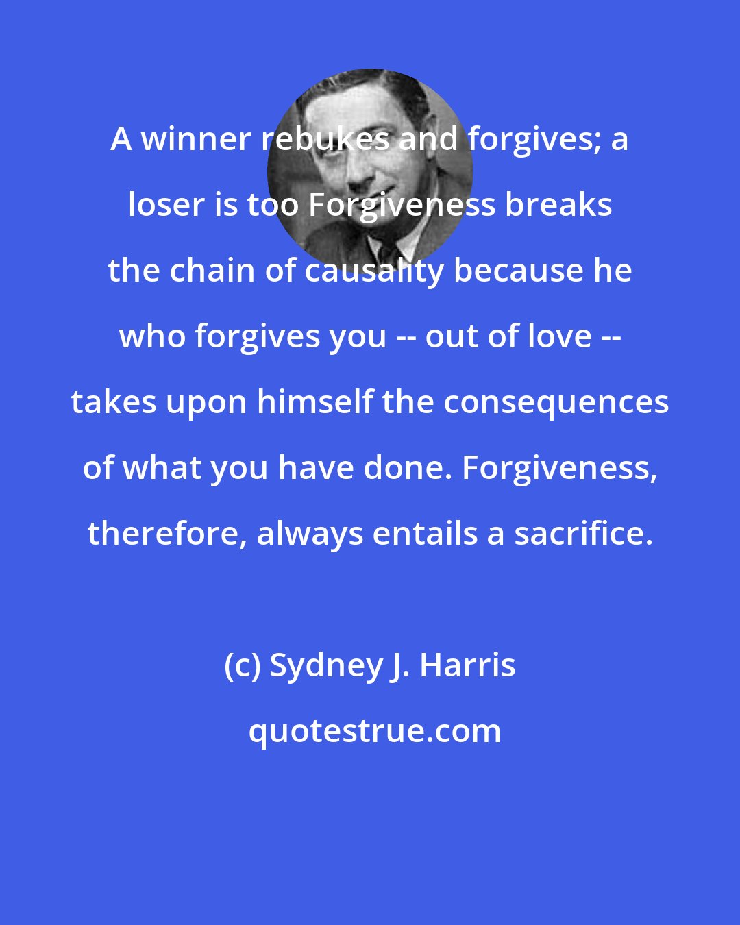 Sydney J. Harris: A winner rebukes and forgives; a loser is too Forgiveness breaks the chain of causality because he who forgives you -- out of love -- takes upon himself the consequences of what you have done. Forgiveness, therefore, always entails a sacrifice.