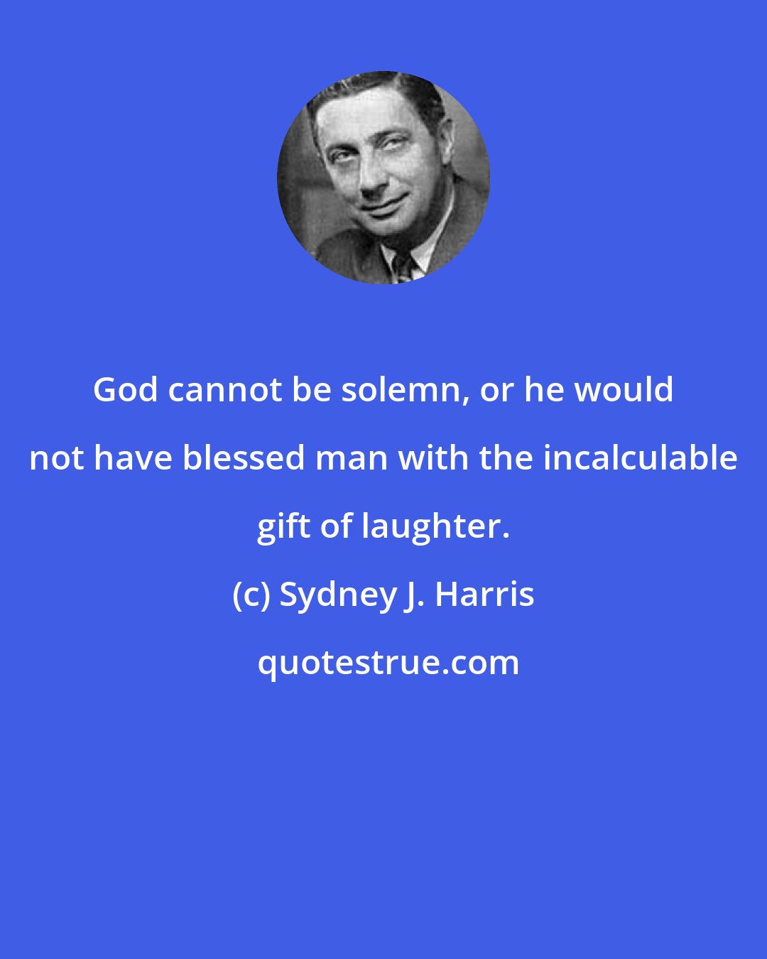 Sydney J. Harris: God cannot be solemn, or he would not have blessed man with the incalculable gift of laughter.