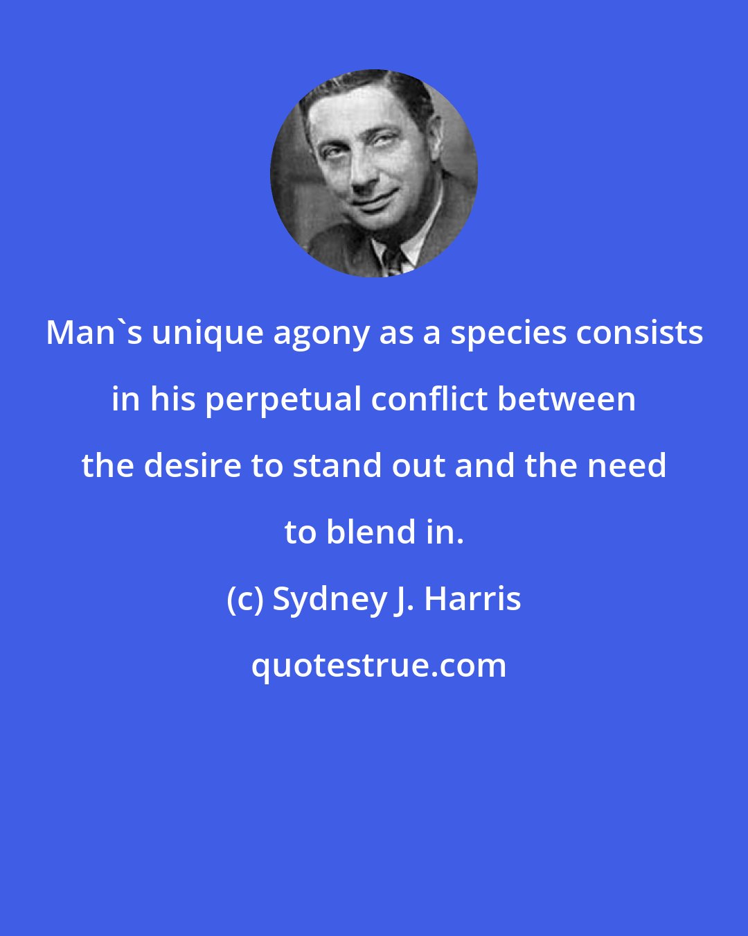 Sydney J. Harris: Man's unique agony as a species consists in his perpetual conflict between the desire to stand out and the need to blend in.