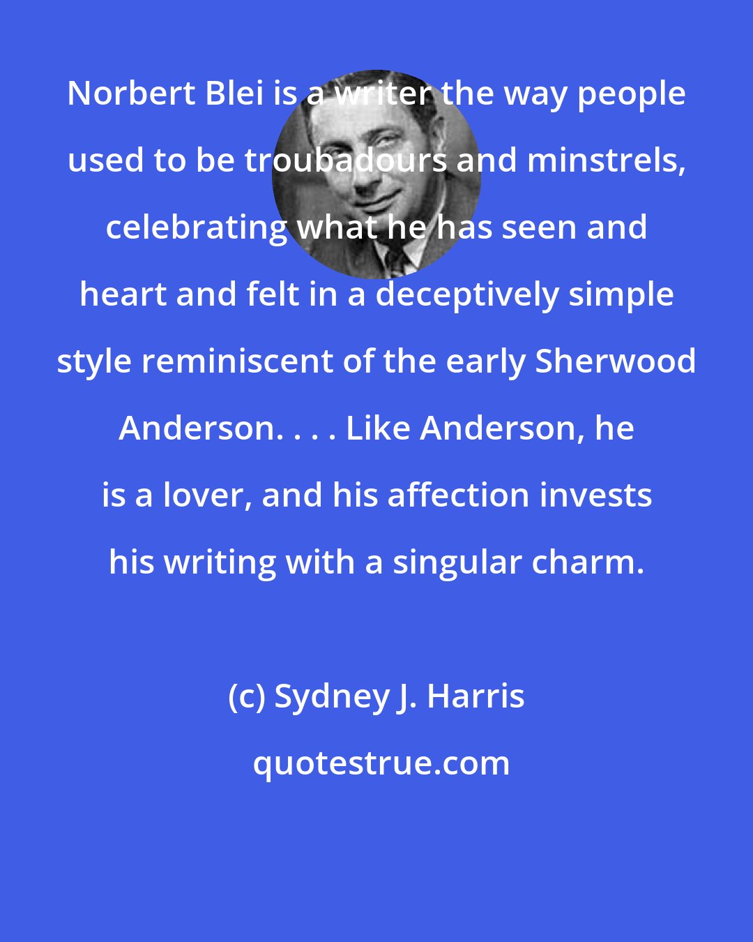 Sydney J. Harris: Norbert Blei is a writer the way people used to be troubadours and minstrels, celebrating what he has seen and heart and felt in a deceptively simple style reminiscent of the early Sherwood Anderson. . . . Like Anderson, he is a lover, and his affection invests his writing with a singular charm.