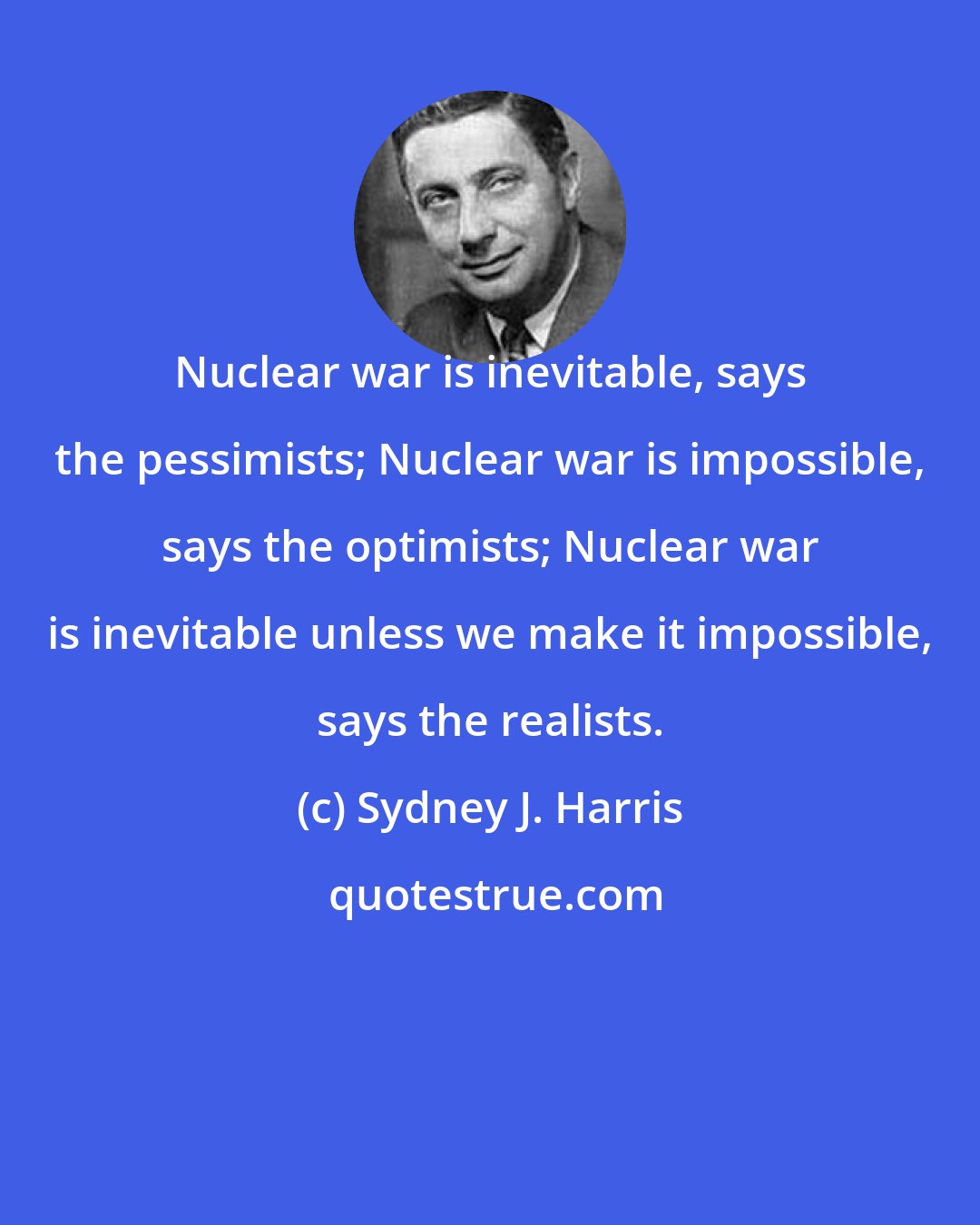 Sydney J. Harris: Nuclear war is inevitable, says the pessimists; Nuclear war is impossible, says the optimists; Nuclear war is inevitable unless we make it impossible, says the realists.