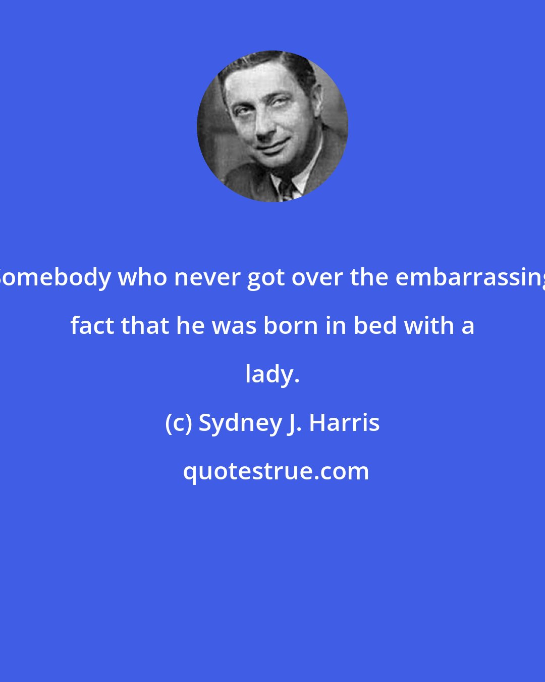 Sydney J. Harris: Somebody who never got over the embarrassing fact that he was born in bed with a lady.