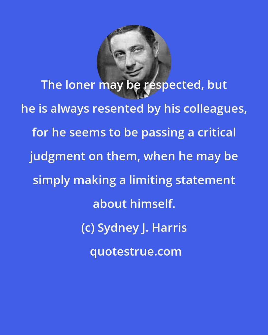 Sydney J. Harris: The loner may be respected, but he is always resented by his colleagues, for he seems to be passing a critical judgment on them, when he may be simply making a limiting statement about himself.