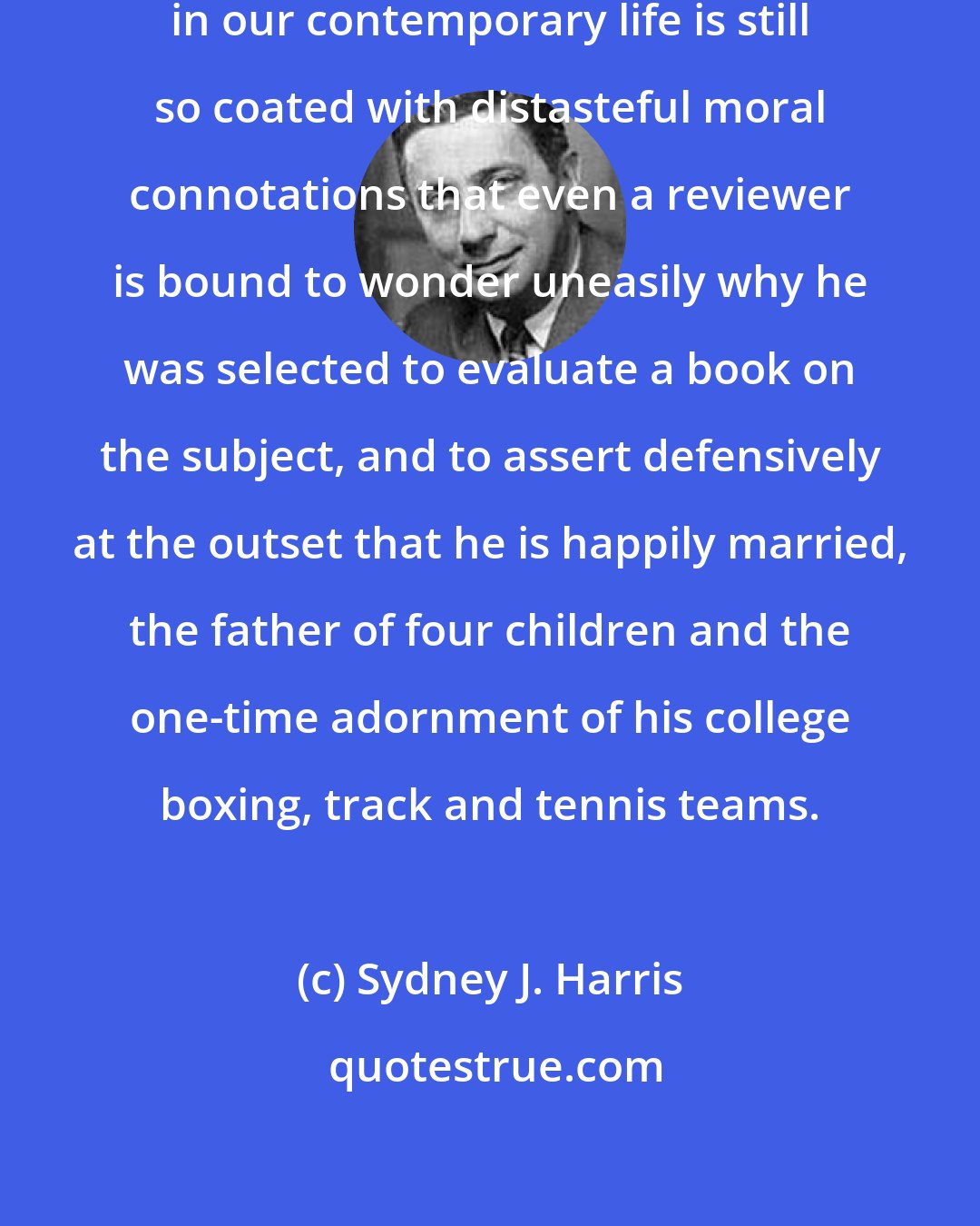 Sydney J. Harris: The public examination of homosexuality in our contemporary life is still so coated with distasteful moral connotations that even a reviewer is bound to wonder uneasily why he was selected to evaluate a book on the subject, and to assert defensively at the outset that he is happily married, the father of four children and the one-time adornment of his college boxing, track and tennis teams.