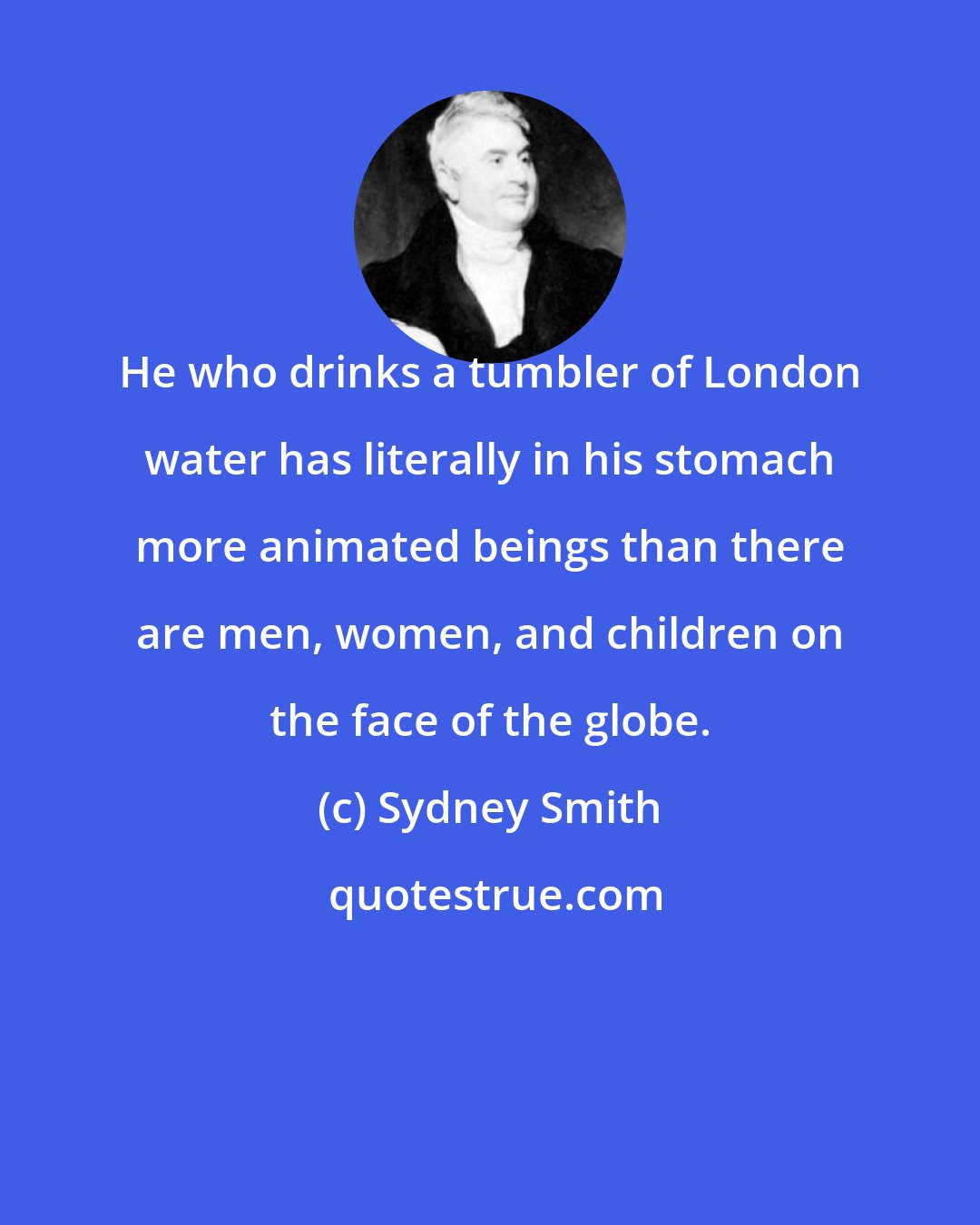 Sydney Smith: He who drinks a tumbler of London water has literally in his stomach more animated beings than there are men, women, and children on the face of the globe.