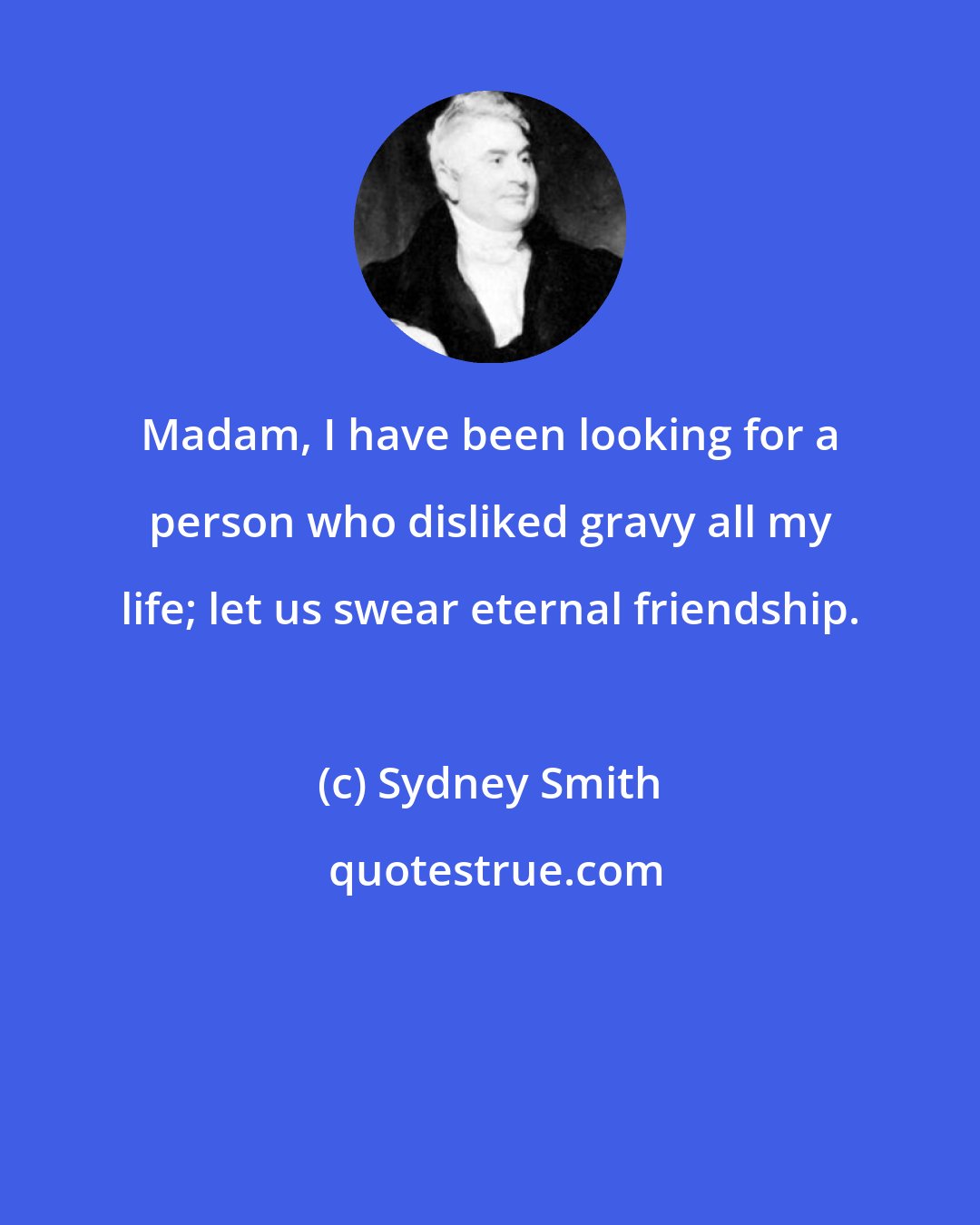 Sydney Smith: Madam, I have been looking for a person who disliked gravy all my life; let us swear eternal friendship.