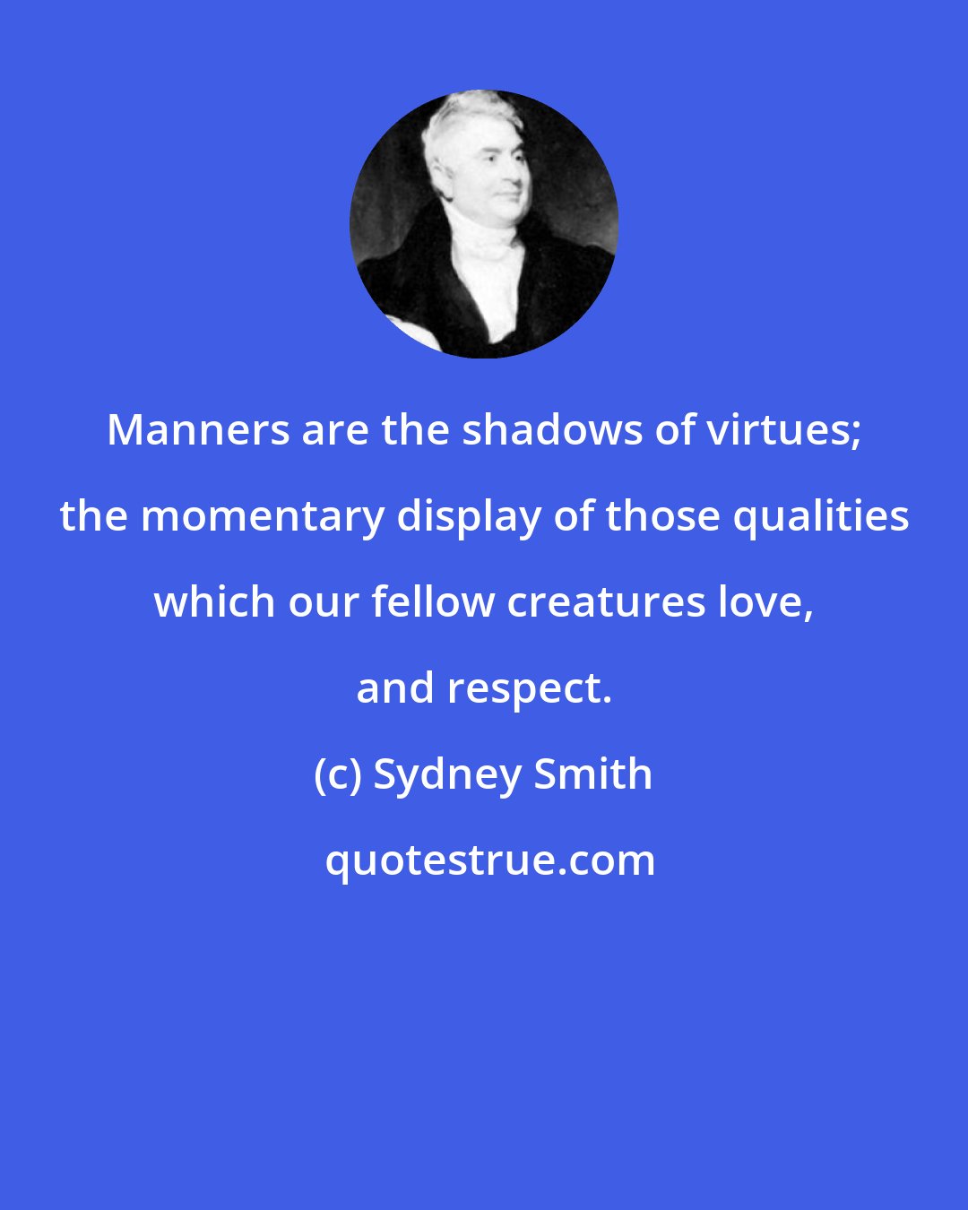 Sydney Smith: Manners are the shadows of virtues; the momentary display of those qualities which our fellow creatures love, and respect.