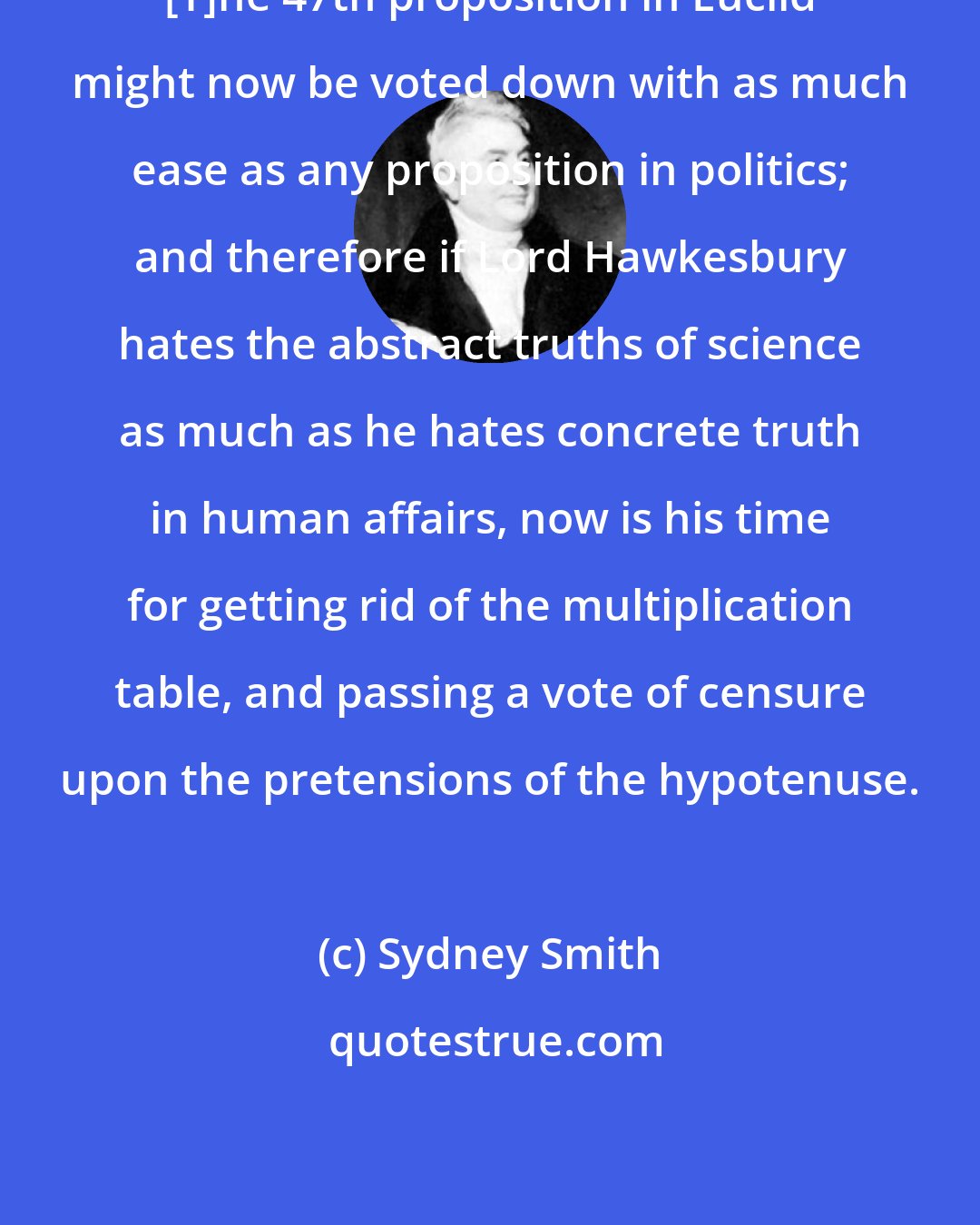 Sydney Smith: [T]he 47th proposition in Euclid might now be voted down with as much ease as any proposition in politics; and therefore if Lord Hawkesbury hates the abstract truths of science as much as he hates concrete truth in human affairs, now is his time for getting rid of the multiplication table, and passing a vote of censure upon the pretensions of the hypotenuse.