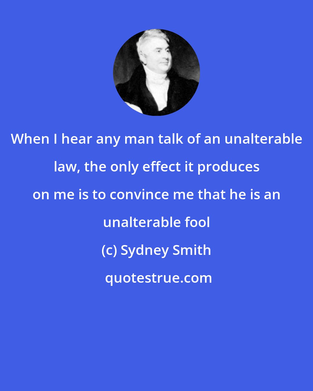 Sydney Smith: When I hear any man talk of an unalterable law, the only effect it produces on me is to convince me that he is an unalterable fool