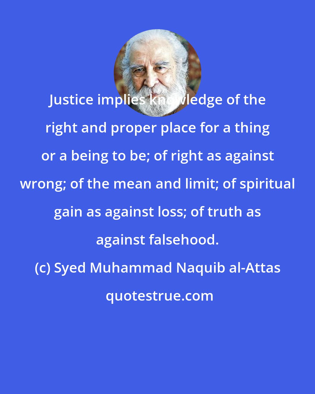 Syed Muhammad Naquib al-Attas: Justice implies knowledge of the right and proper place for a thing or a being to be; of right as against wrong; of the mean and limit; of spiritual gain as against loss; of truth as against falsehood.