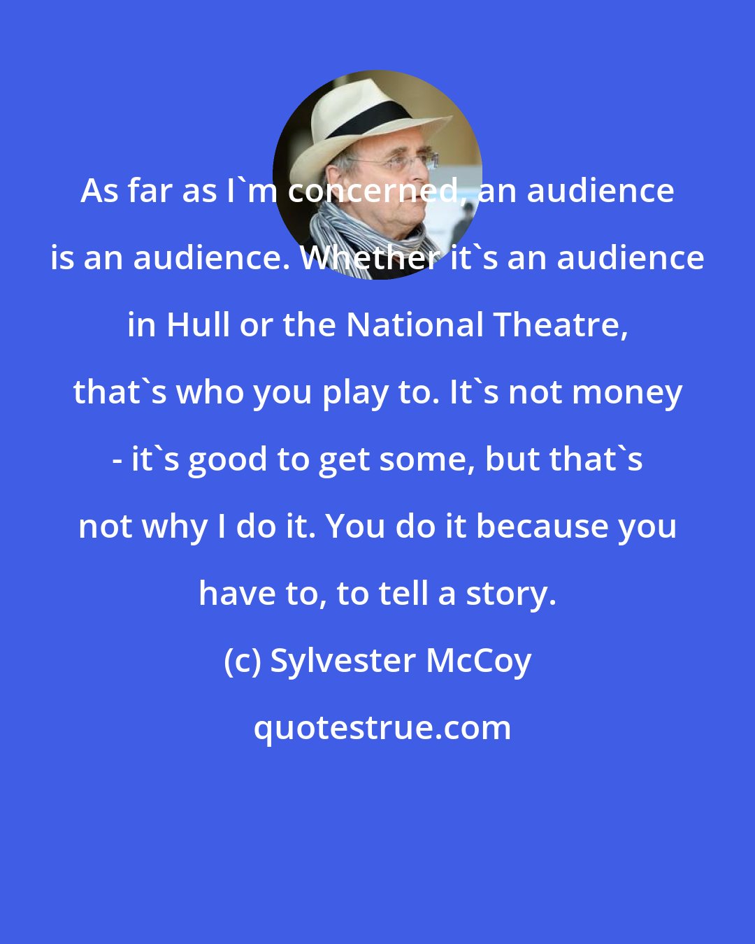 Sylvester McCoy: As far as I'm concerned, an audience is an audience. Whether it's an audience in Hull or the National Theatre, that's who you play to. It's not money - it's good to get some, but that's not why I do it. You do it because you have to, to tell a story.