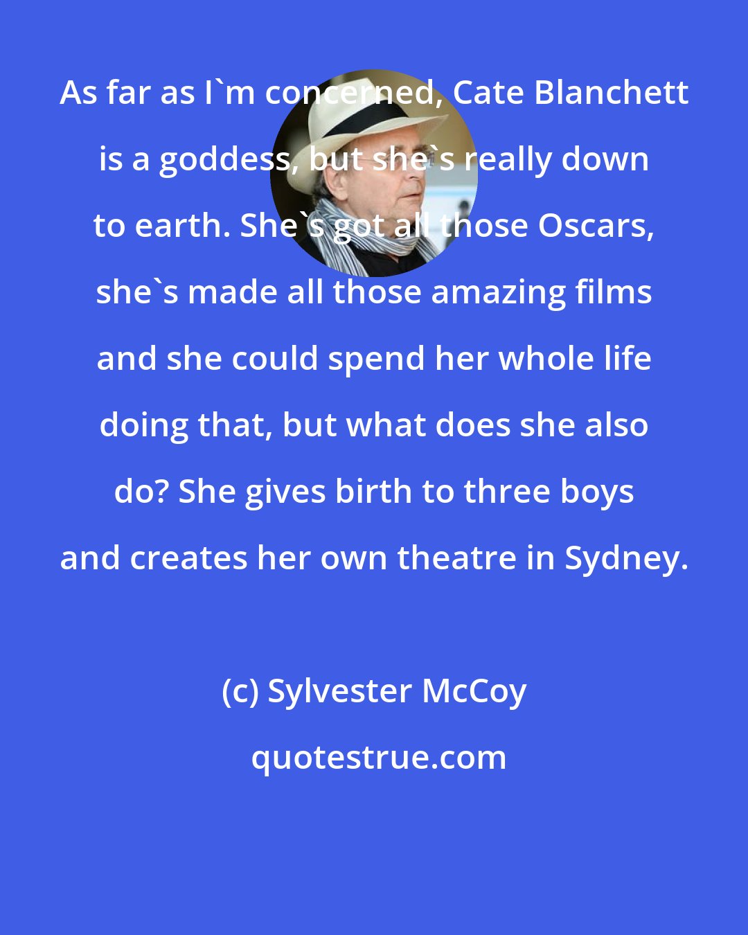 Sylvester McCoy: As far as I'm concerned, Cate Blanchett is a goddess, but she's really down to earth. She's got all those Oscars, she's made all those amazing films and she could spend her whole life doing that, but what does she also do? She gives birth to three boys and creates her own theatre in Sydney.