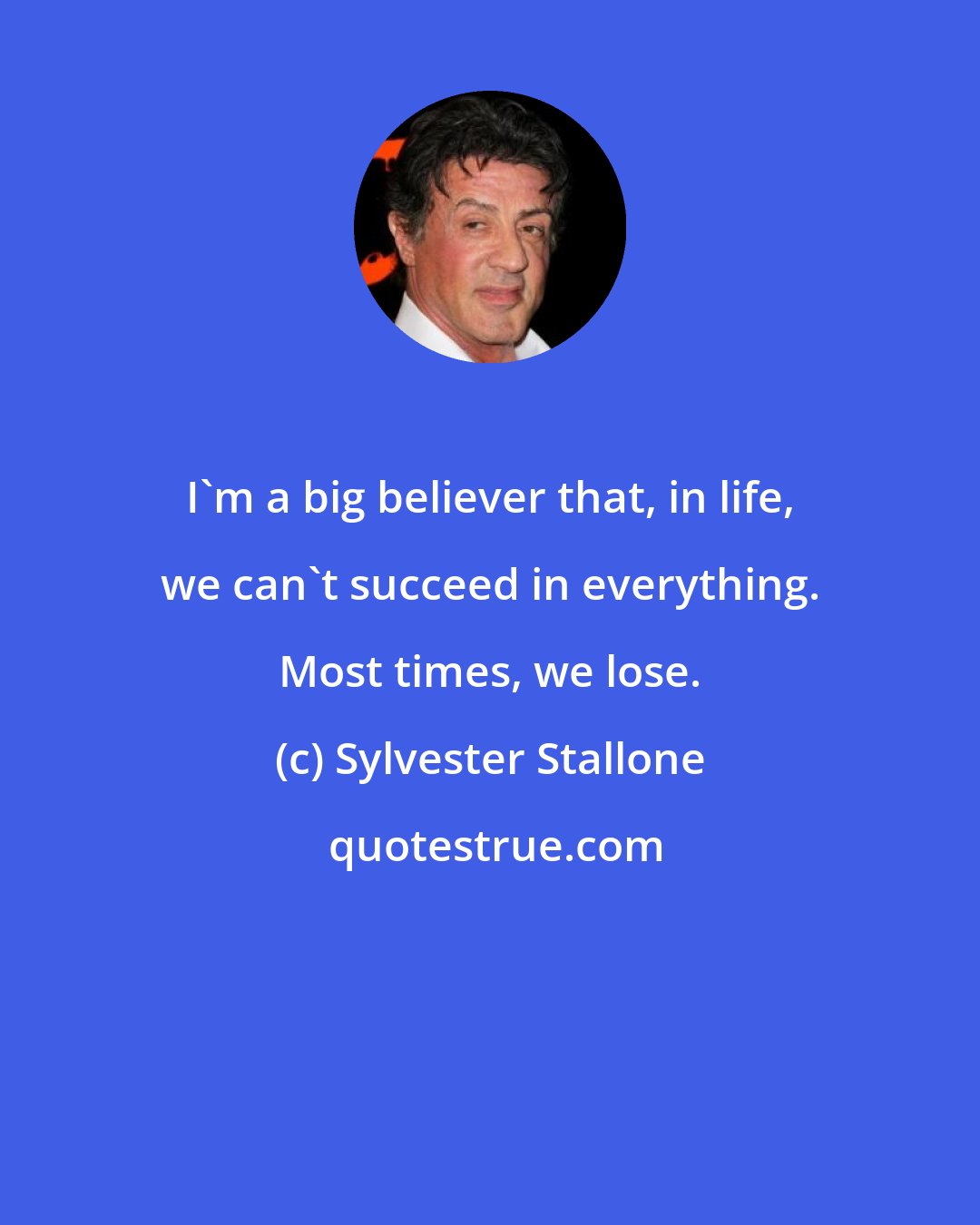 Sylvester Stallone: I'm a big believer that, in life, we can't succeed in everything. Most times, we lose.