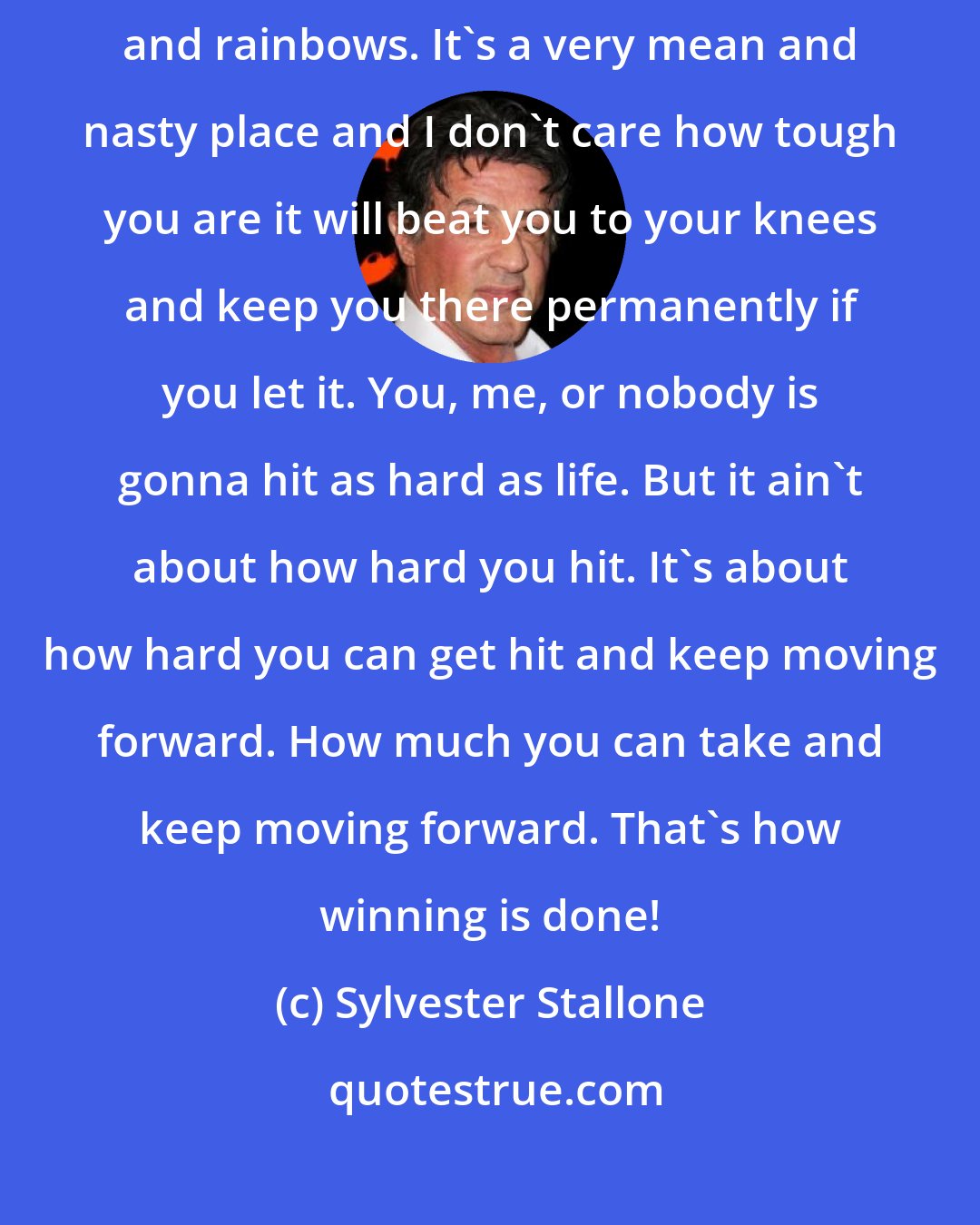 Sylvester Stallone: Let me tell you something you already know. The world ain't all sunshine and rainbows. It's a very mean and nasty place and I don't care how tough you are it will beat you to your knees and keep you there permanently if you let it. You, me, or nobody is gonna hit as hard as life. But it ain't about how hard you hit. It's about how hard you can get hit and keep moving forward. How much you can take and keep moving forward. That's how winning is done!