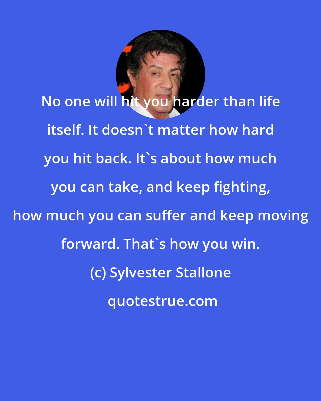 Sylvester Stallone: No one will hit you harder than life itself. It doesn't matter how hard you hit back. It's about how much you can take, and keep fighting, how much you can suffer and keep moving forward. That's how you win.