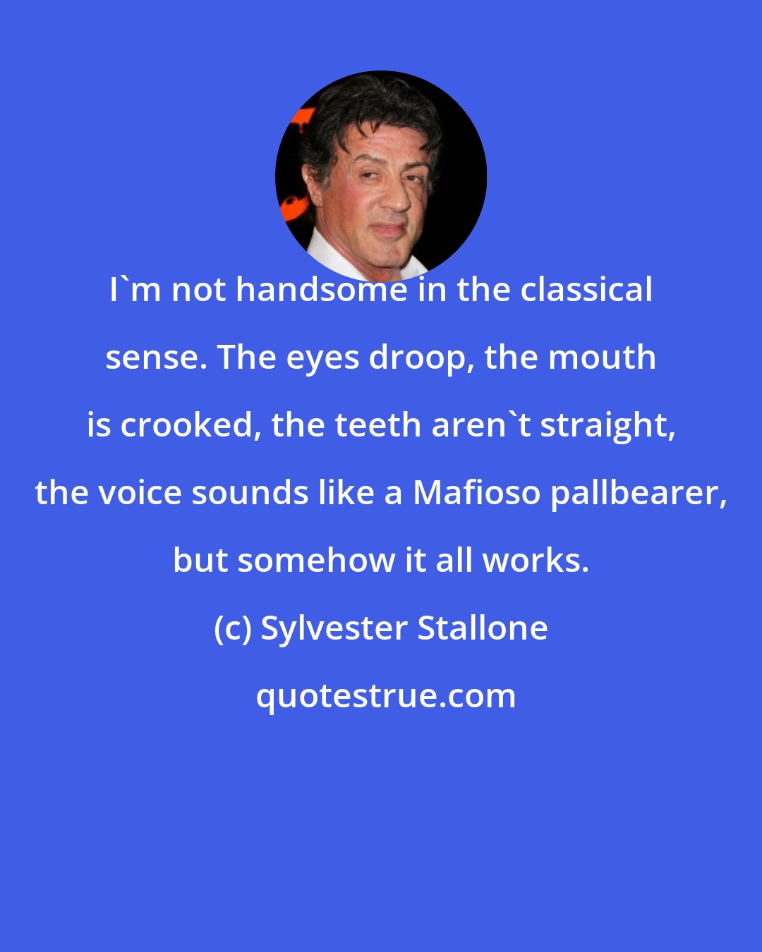 Sylvester Stallone: I'm not handsome in the classical sense. The eyes droop, the mouth is crooked, the teeth aren't straight, the voice sounds like a Mafioso pallbearer, but somehow it all works.