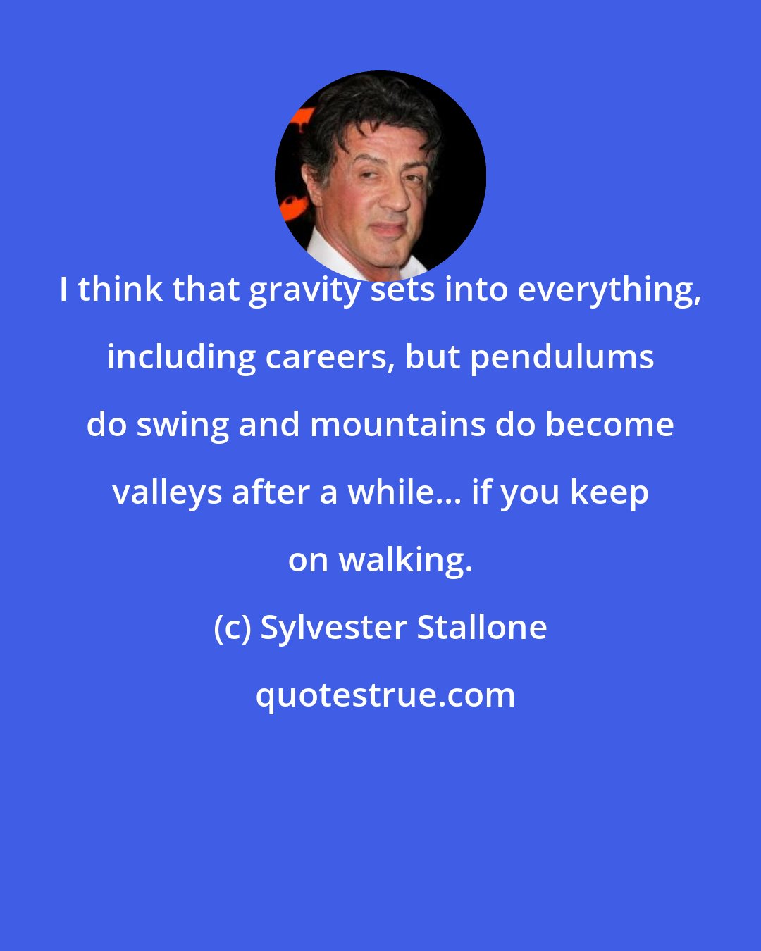 Sylvester Stallone: I think that gravity sets into everything, including careers, but pendulums do swing and mountains do become valleys after a while... if you keep on walking.