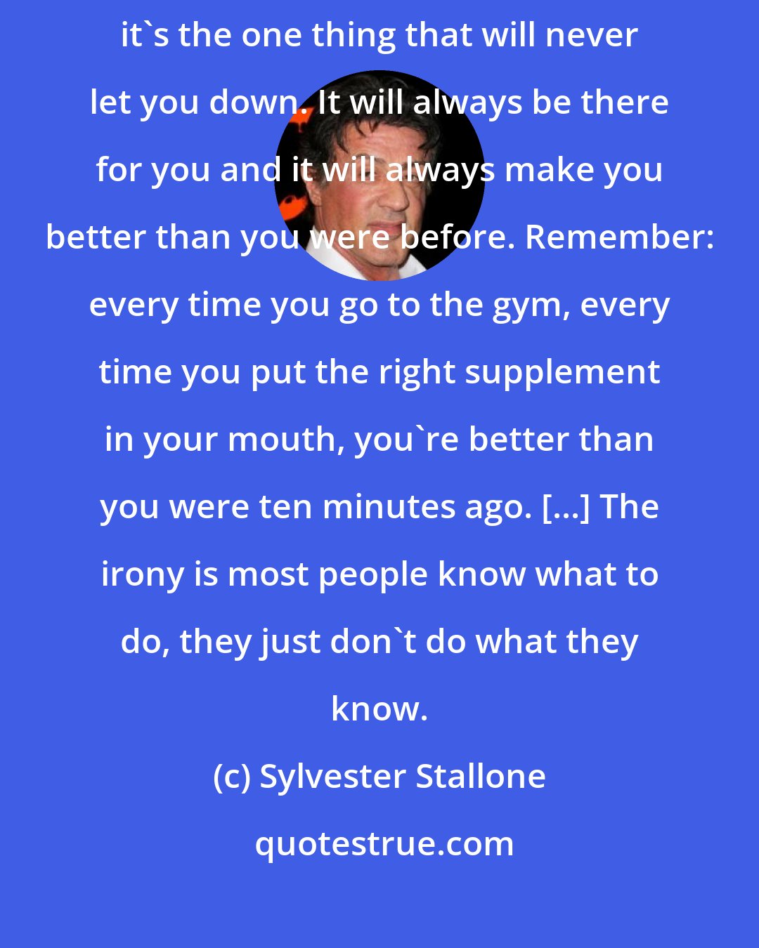 Sylvester Stallone: If you make exercise your hobby instead of your enemy it becomes your friend; it's the one thing that will never let you down. It will always be there for you and it will always make you better than you were before. Remember: every time you go to the gym, every time you put the right supplement in your mouth, you're better than you were ten minutes ago. [...] The irony is most people know what to do, they just don't do what they know.