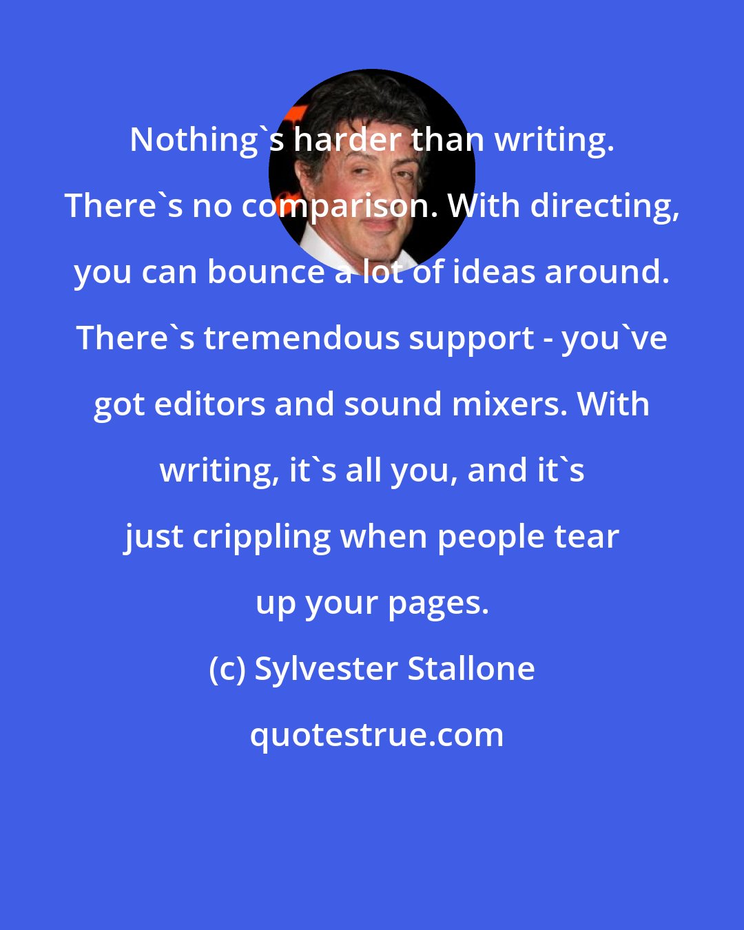 Sylvester Stallone: Nothing's harder than writing. There's no comparison. With directing, you can bounce a lot of ideas around. There's tremendous support - you've got editors and sound mixers. With writing, it's all you, and it's just crippling when people tear up your pages.