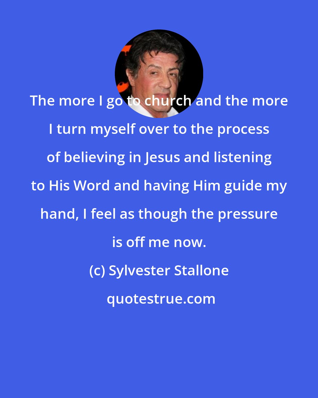Sylvester Stallone: The more I go to church and the more I turn myself over to the process of believing in Jesus and listening to His Word and having Him guide my hand, I feel as though the pressure is off me now.