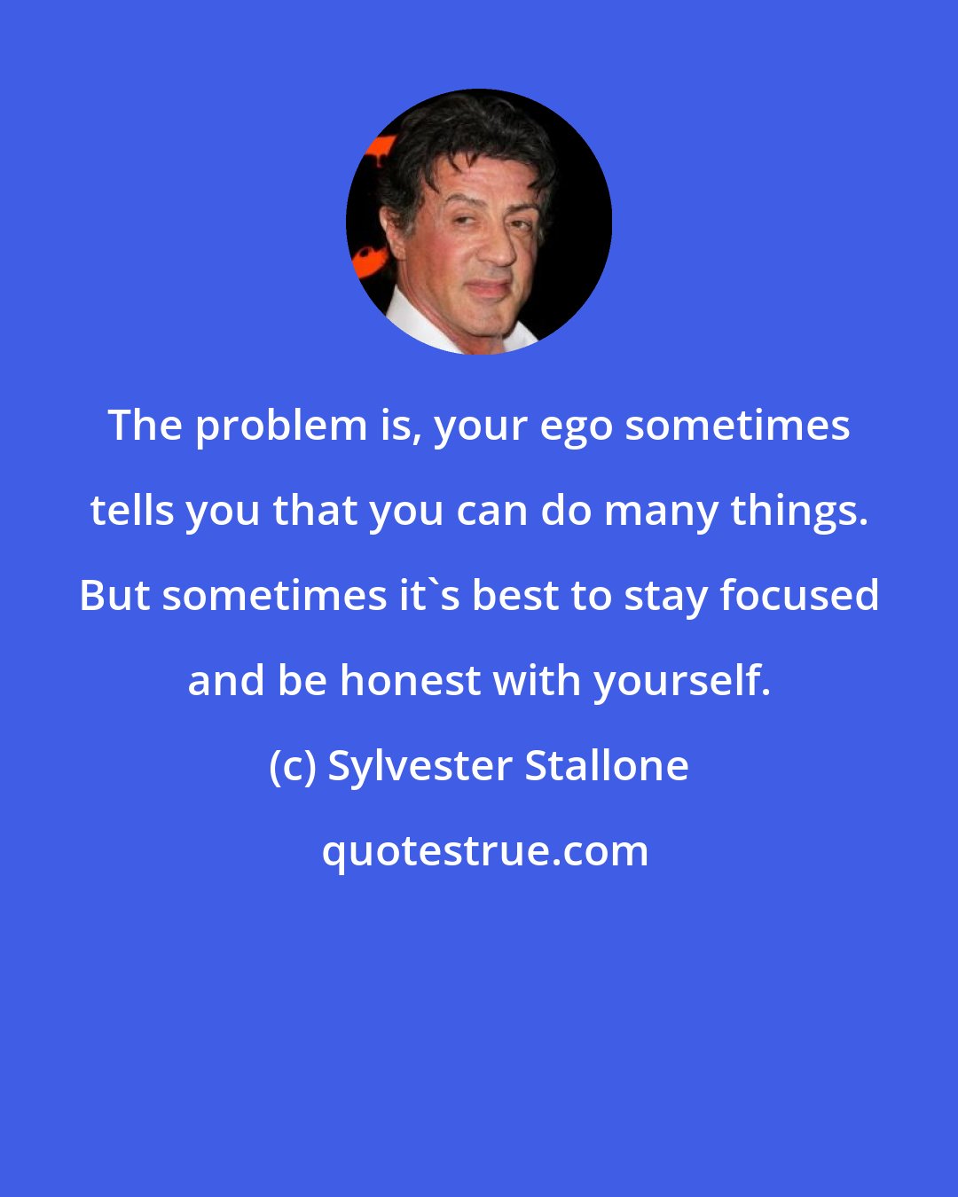 Sylvester Stallone: The problem is, your ego sometimes tells you that you can do many things. But sometimes it's best to stay focused and be honest with yourself.