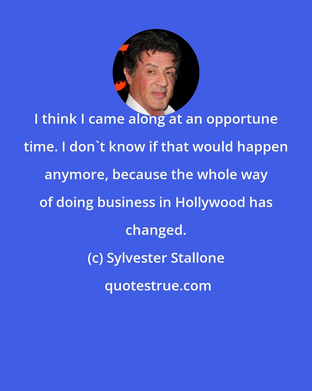 Sylvester Stallone: I think I came along at an opportune time. I don't know if that would happen anymore, because the whole way of doing business in Hollywood has changed.