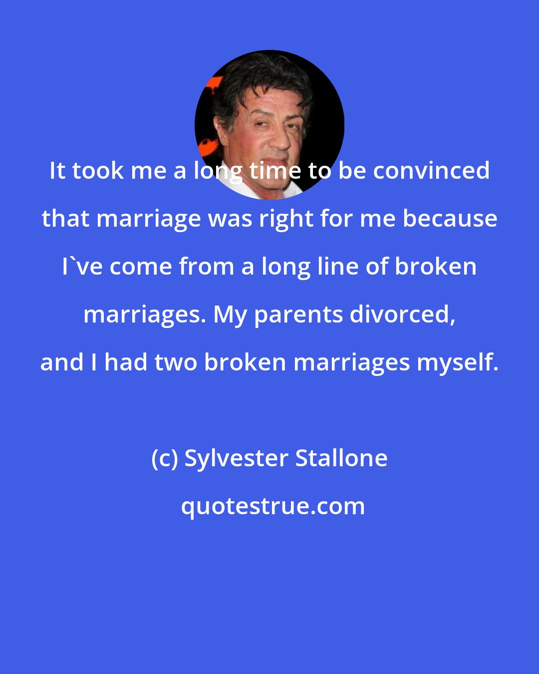 Sylvester Stallone: It took me a long time to be convinced that marriage was right for me because I've come from a long line of broken marriages. My parents divorced, and I had two broken marriages myself.