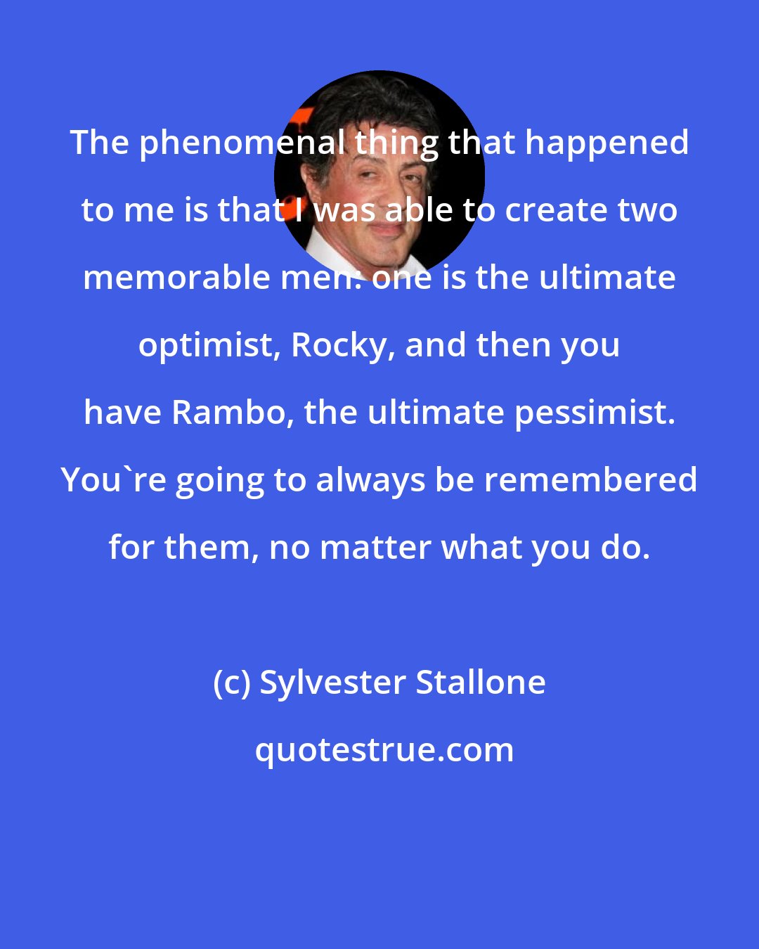 Sylvester Stallone: The phenomenal thing that happened to me is that I was able to create two memorable men: one is the ultimate optimist, Rocky, and then you have Rambo, the ultimate pessimist. You're going to always be remembered for them, no matter what you do.