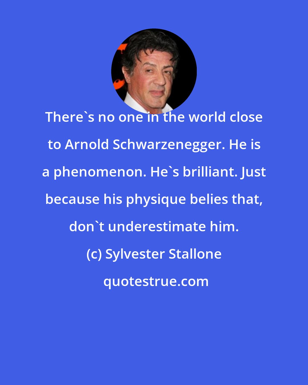 Sylvester Stallone: There's no one in the world close to Arnold Schwarzenegger. He is a phenomenon. He's brilliant. Just because his physique belies that, don't underestimate him.