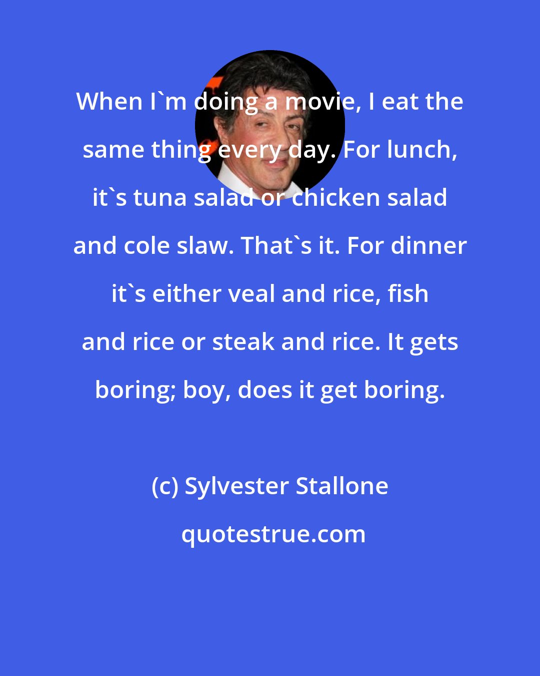 Sylvester Stallone: When I'm doing a movie, I eat the same thing every day. For lunch, it's tuna salad or chicken salad and cole slaw. That's it. For dinner it's either veal and rice, fish and rice or steak and rice. It gets boring; boy, does it get boring.