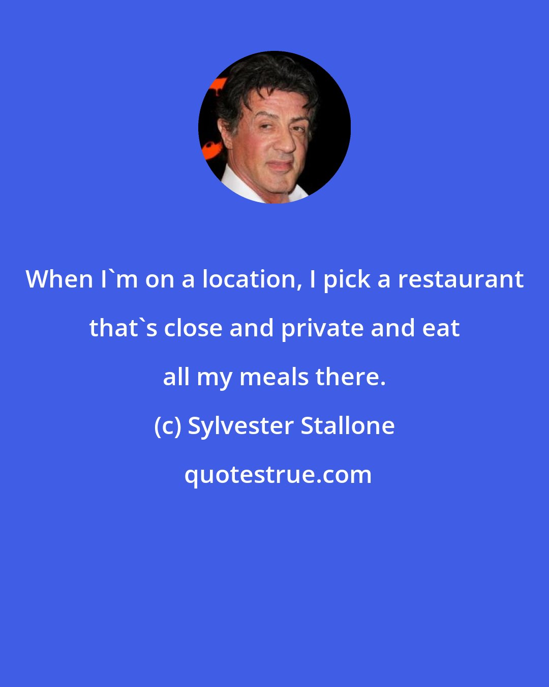 Sylvester Stallone: When I'm on a location, I pick a restaurant that's close and private and eat all my meals there.