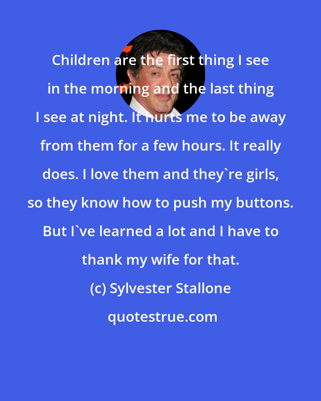 Sylvester Stallone: Children are the first thing I see in the morning and the last thing I see at night. It hurts me to be away from them for a few hours. It really does. I love them and they're girls, so they know how to push my buttons. But I've learned a lot and I have to thank my wife for that.