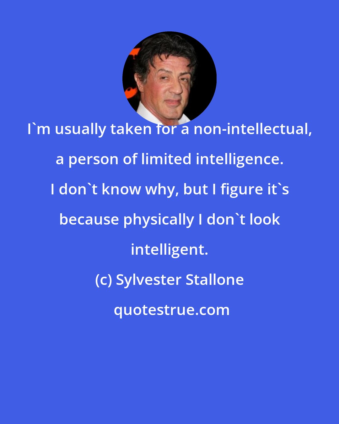 Sylvester Stallone: I'm usually taken for a non-intellectual, a person of limited intelligence. I don't know why, but I figure it's because physically I don't look intelligent.