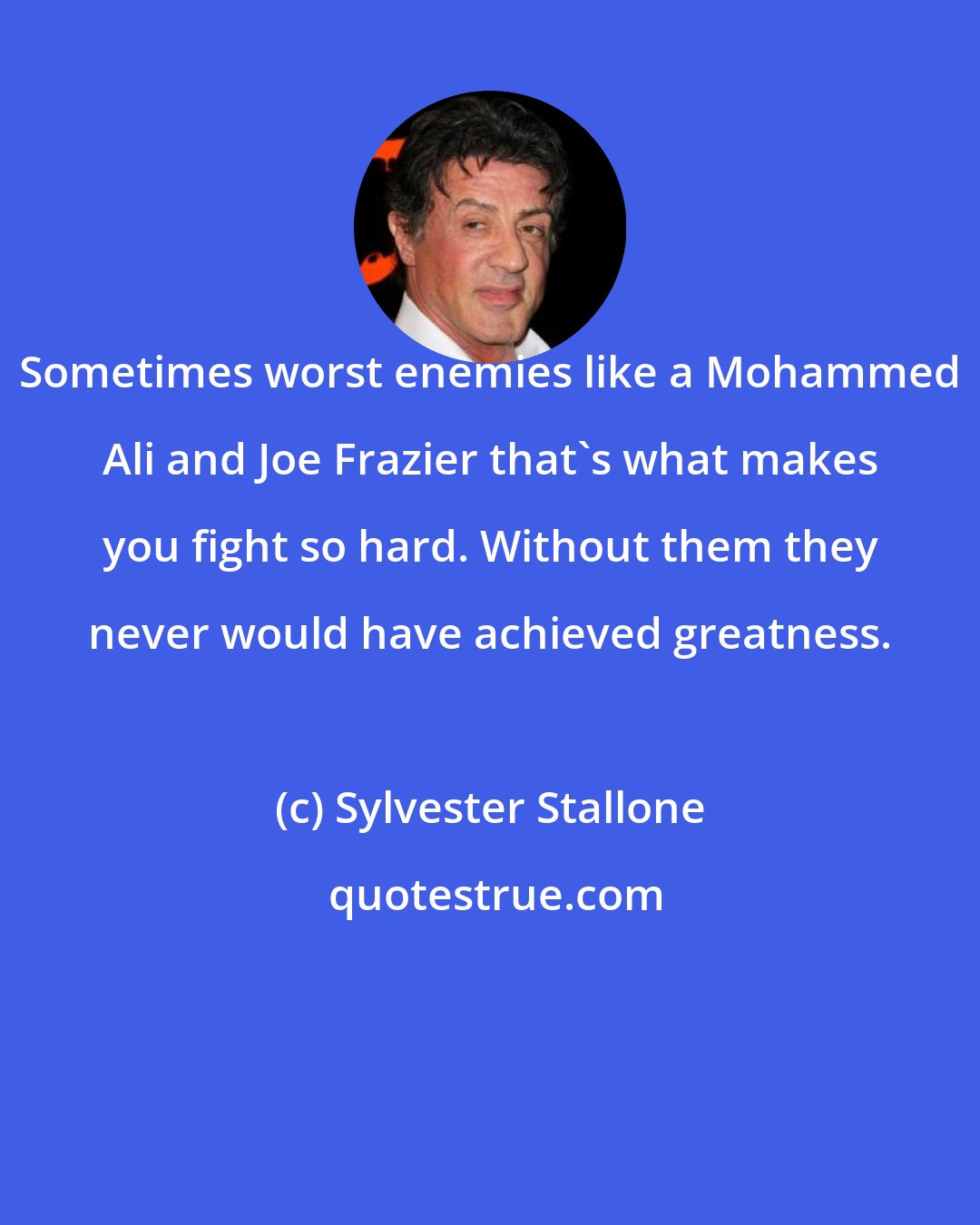 Sylvester Stallone: Sometimes worst enemies like a Mohammed Ali and Joe Frazier that's what makes you fight so hard. Without them they never would have achieved greatness.