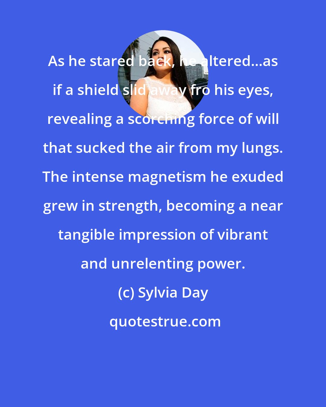 Sylvia Day: As he stared back, he altered...as if a shield slid away fro his eyes, revealing a scorching force of will that sucked the air from my lungs. The intense magnetism he exuded grew in strength, becoming a near tangible impression of vibrant and unrelenting power.