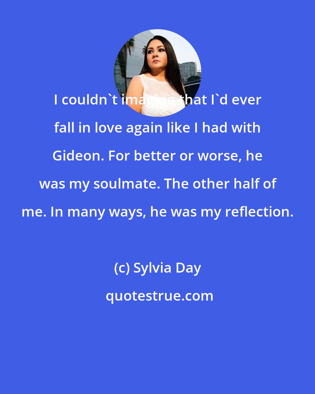 Sylvia Day: I couldn't imagine that I'd ever fall in love again like I had with Gideon. For better or worse, he was my soulmate. The other half of me. In many ways, he was my reflection.