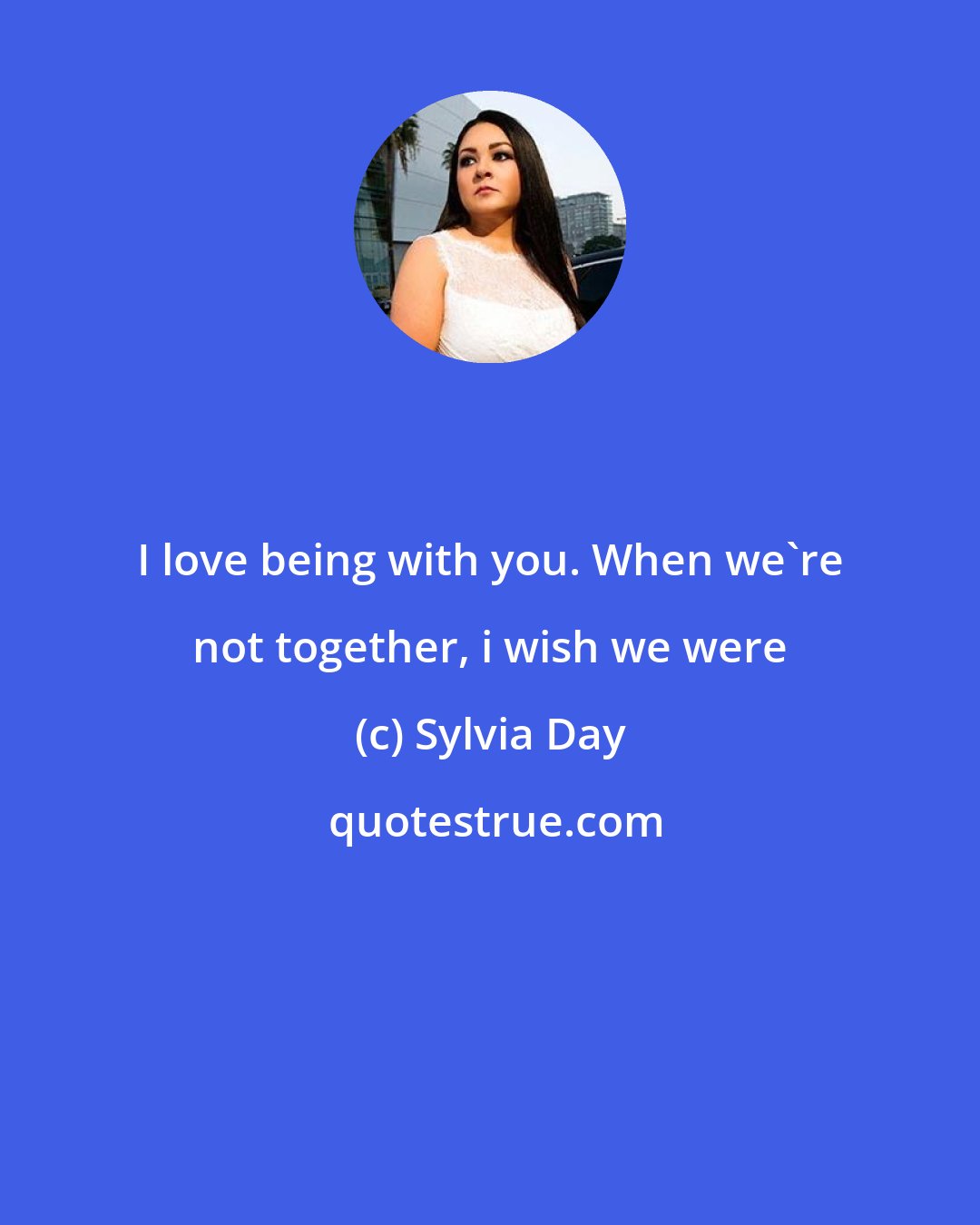 Sylvia Day: I love being with you. When we're not together, i wish we were