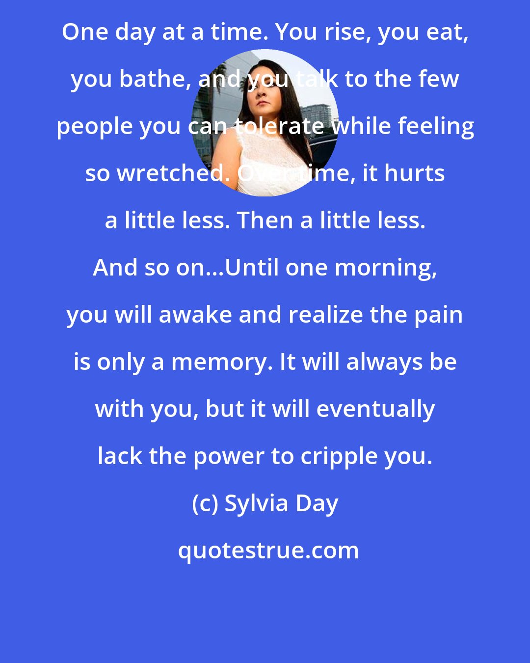 Sylvia Day: One day at a time. You rise, you eat, you bathe, and you talk to the few people you can tolerate while feeling so wretched. Over time, it hurts a little less. Then a little less. And so on...Until one morning, you will awake and realize the pain is only a memory. It will always be with you, but it will eventually lack the power to cripple you.