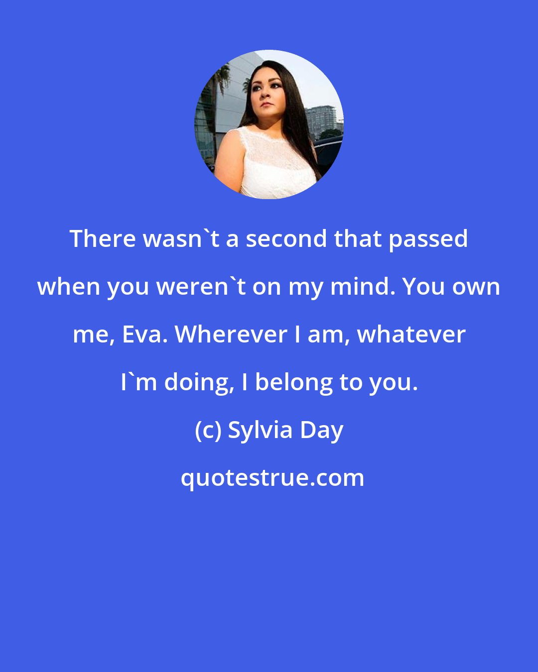 Sylvia Day: There wasn't a second that passed when you weren't on my mind. You own me, Eva. Wherever I am, whatever I'm doing, I belong to you.